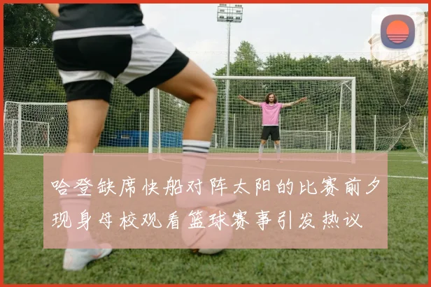 哈登缺席快船对阵太阳的比赛前夕现身母校观看篮球赛事引发热议