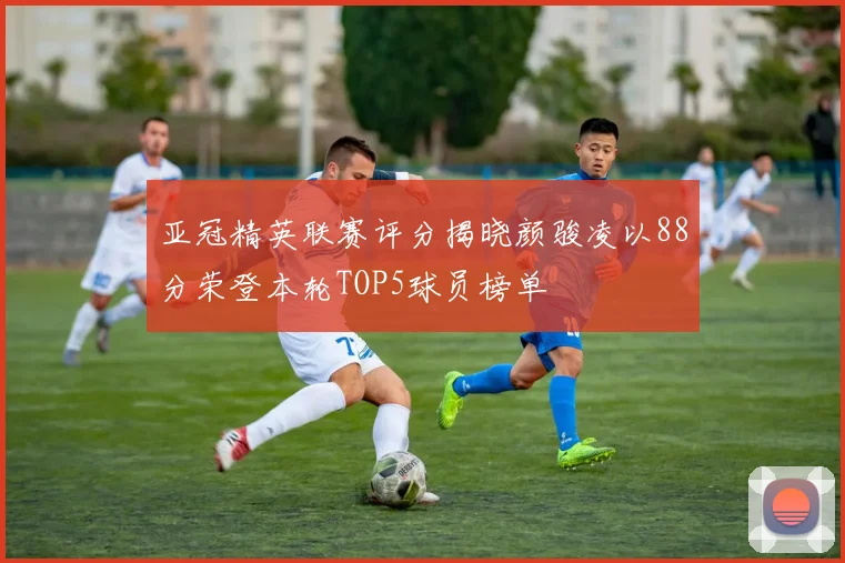 亚冠精英联赛评分揭晓颜骏凌以88分荣登本轮TOP5球员榜单