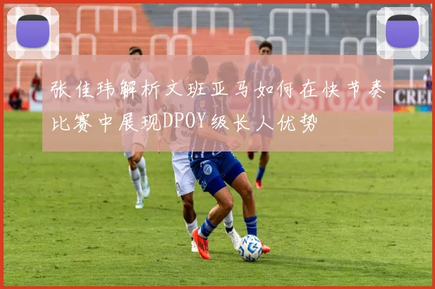 张佳玮解析文班亚马如何在快节奏比赛中展现DPOY级长人优势