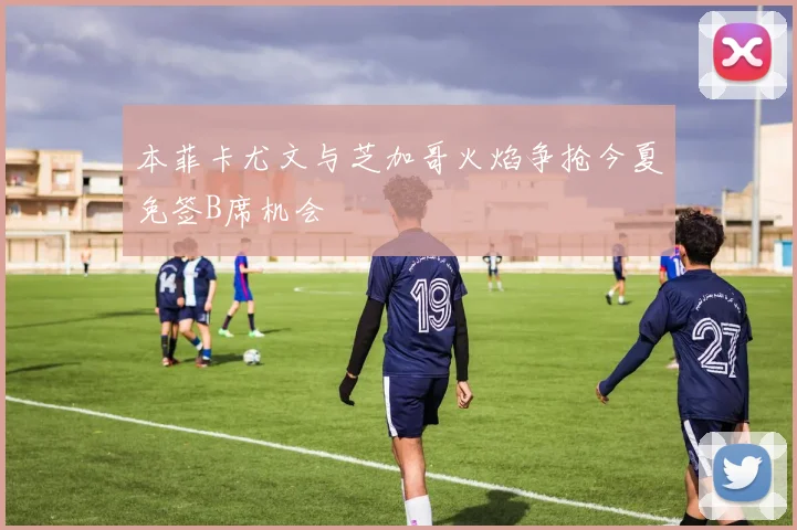本菲卡尤文与芝加哥火焰争抢今夏免签B席机会