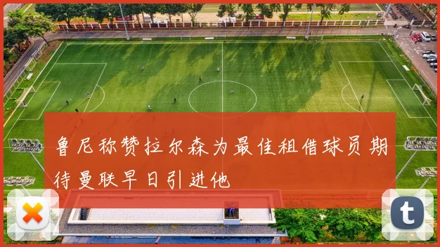 鲁尼称赞拉尔森为最佳租借球员期待曼联早日引进他