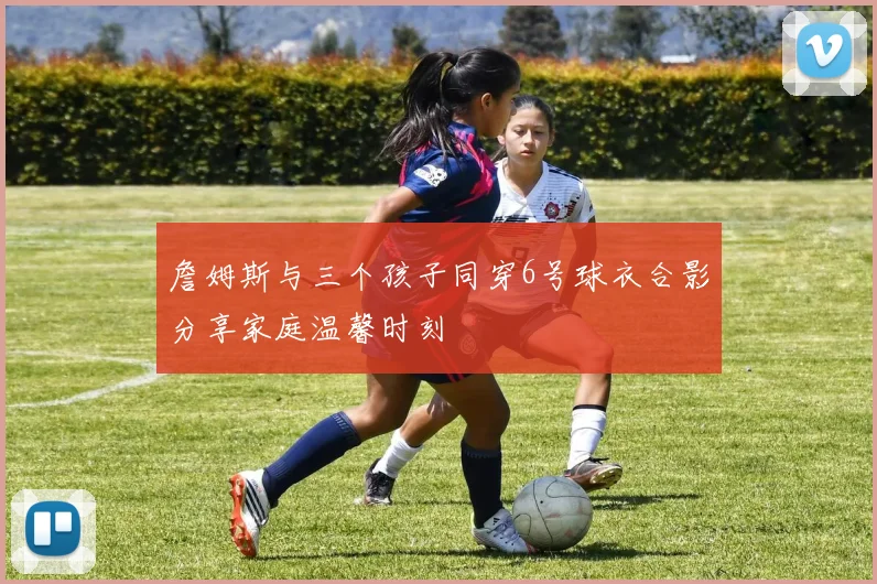 詹姆斯与三个孩子同穿6号球衣合影分享家庭温馨时刻