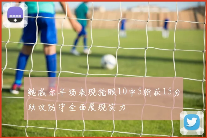 鲍威尔半场表现抢眼10中5斩获15分助攻防守全面展现实力