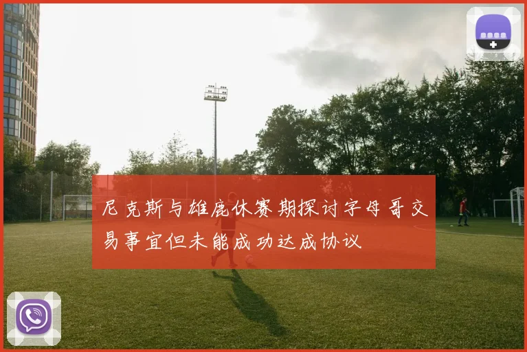 尼克斯与雄鹿休赛期探讨字母哥交易事宜但未能成功达成协议