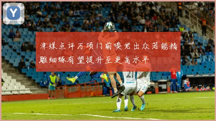 津媒点评万项门前嗅觉出众若能精雕细琢有望提升至更高水平