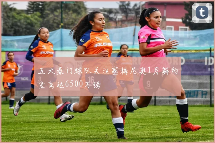 五大豪门球队关注塞梅尼奥1月解约金高达6500万镑