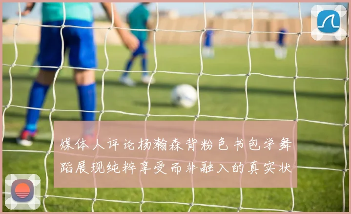 媒体人评论杨瀚森背粉色书包学舞蹈展现纯粹享受而非融入的真实状态