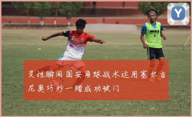 灵性瞬间国安角球战术运用塞尔吉尼奥巧妙一蹭成功破门
