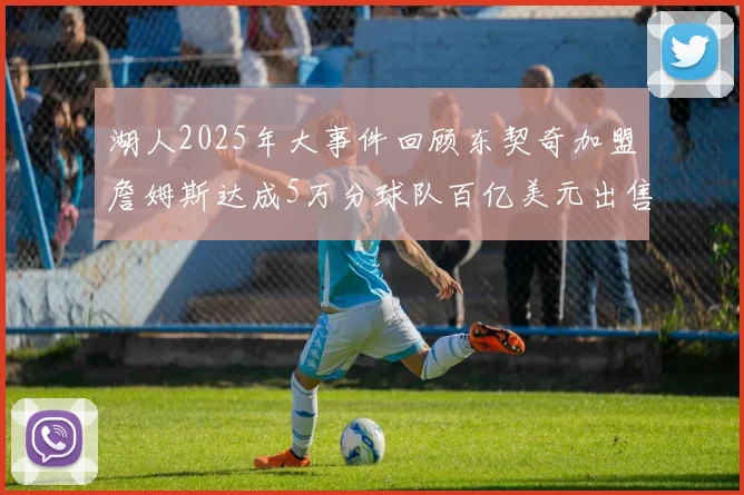 湖人2025年大事件回顾东契奇加盟詹姆斯达成5万分球队百亿美元出售