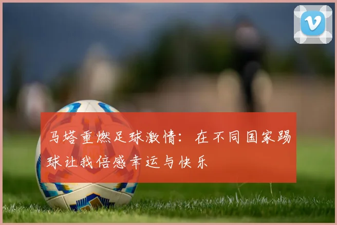 马塔重燃足球激情：在不同国家踢球让我倍感幸运与快乐