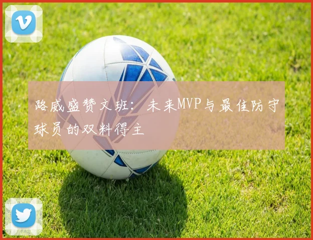 路威盛赞文班：未来MVP与最佳防守球员的双料得主