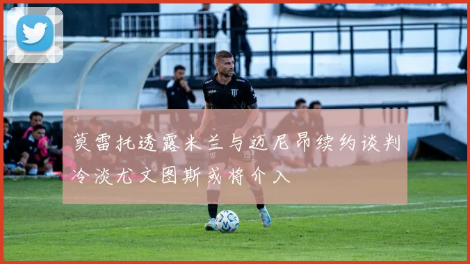 莫雷托透露米兰与迈尼昂续约谈判冷淡尤文图斯或将介入