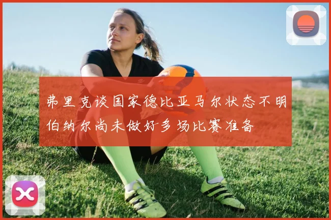 弗里克谈国家德比亚马尔状态不明伯纳尔尚未做好多场比赛准备
