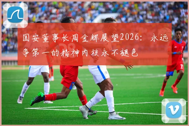 国安董事长周金辉展望2026：永远争第一的精神内核永不褪色